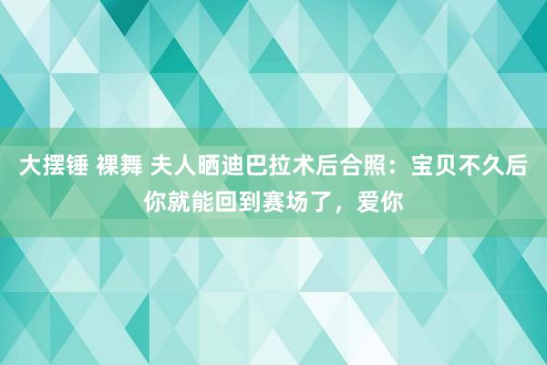 大摆锤 裸舞 夫人晒迪巴拉术后合照：宝贝不久后你就能回到赛场了，爱你