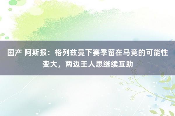 国产 阿斯报：格列兹曼下赛季留在马竞的可能性变大，两边王人思继续互助