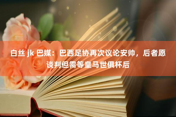 白丝 jk 巴媒：巴西足协再次议论安帅，后者愿谈判但需等皇马世俱杯后