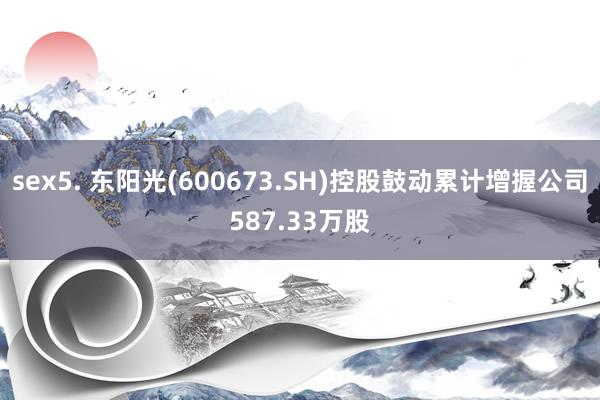 sex5. 东阳光(600673.SH)控股鼓动累计增握公司587.33万股