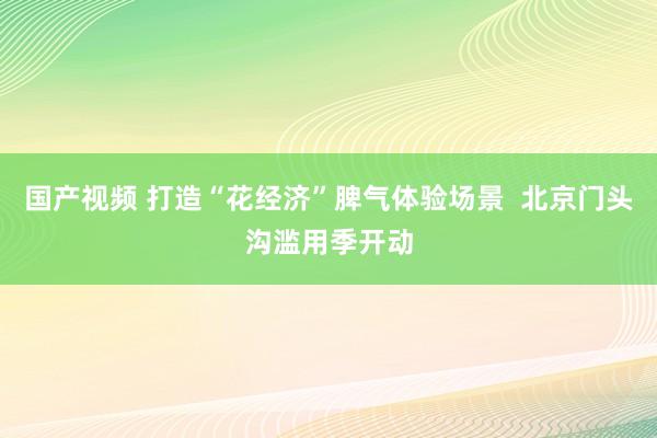 国产视频 打造“花经济”脾气体验场景  北京门头沟滥用季开动