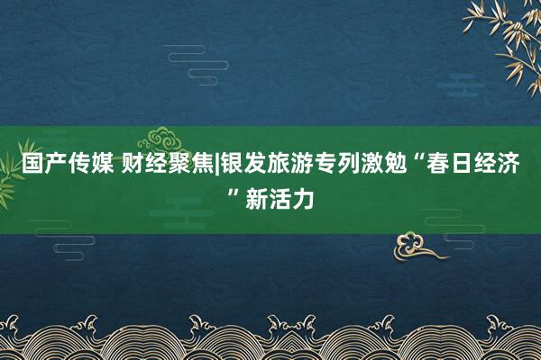 国产传媒 财经聚焦|银发旅游专列激勉“春日经济”新活力