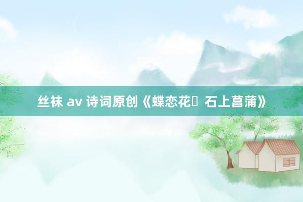 丝袜 av 诗词原创《蝶恋花・石上菖蒲》