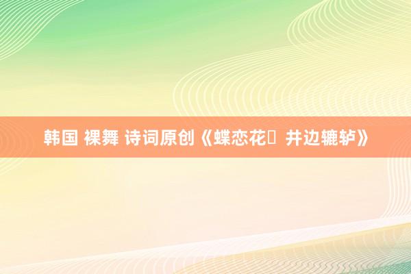 韩国 裸舞 诗词原创《蝶恋花・井边辘轳》