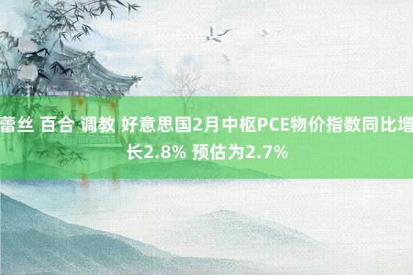 蕾丝 百合 调教 好意思国2月中枢PCE物价指数同比增长2.8% 预估为2.7%