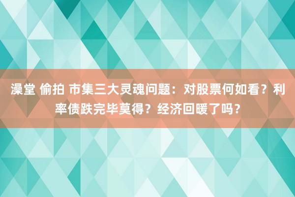 澡堂 偷拍 市集三大灵魂问题：对股票何如看？利率债跌完毕莫得？经济回暖了吗？