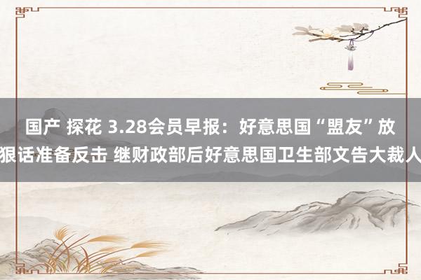 国产 探花 3.28会员早报：好意思国“盟友”放狠话准备反击 继财政部后好意思国卫生部文告大裁人