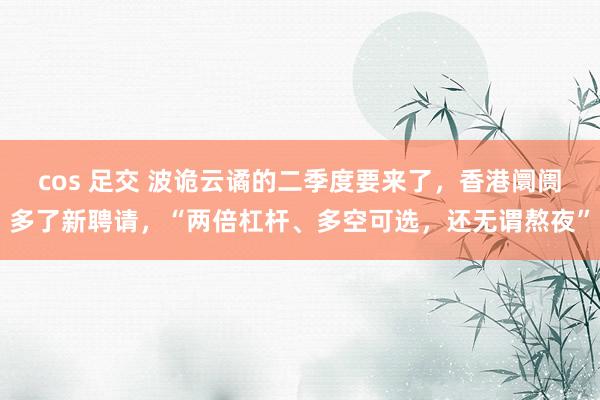 cos 足交 波诡云谲的二季度要来了，香港阛阓多了新聘请，“两倍杠杆、多空可选，还无谓熬夜”