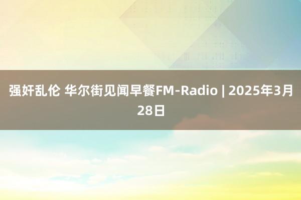 强奸乱伦 华尔街见闻早餐FM-Radio | 2025年3月28日