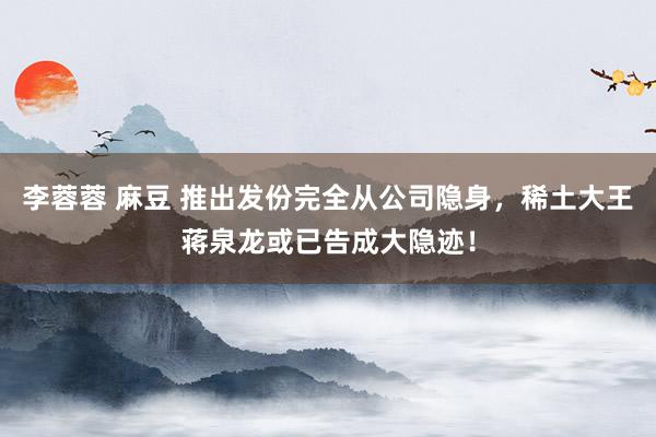 李蓉蓉 麻豆 推出发份完全从公司隐身，稀土大王蒋泉龙或已告成大隐迹！
