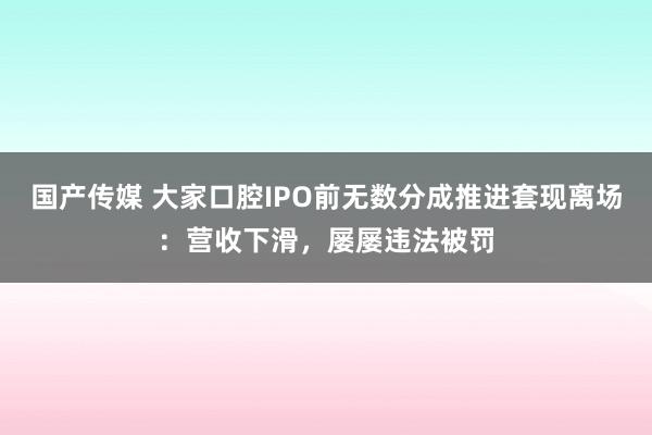 国产传媒 大家口腔IPO前无数分成推进套现离场：营收下滑，屡屡违法被罚
