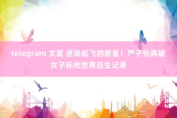 telegram 文爱 逐渐起飞的新星！严子怡再破女子标枪世界后生记录