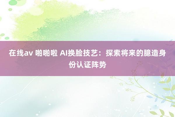 在线av 啪啪啦 AI换脸技艺：探索将来的臆造身份认证阵势