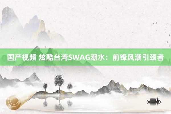 国产视频 炫酷台湾SWAG潮水：前锋风潮引颈者