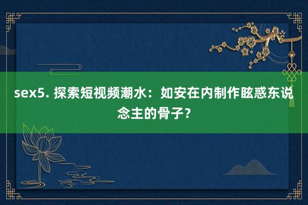 sex5. 探索短视频潮水：如安在内制作眩惑东说念主的骨子？
