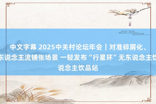 中文字幕 2025中关村论坛年会｜对准碎屑化、密集东说念主流铺张场景 一轻发布“行星环”无东说念主饮品站