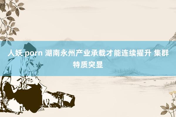 人妖 porn 湖南永州产业承载才能连续擢升 集群特质突显