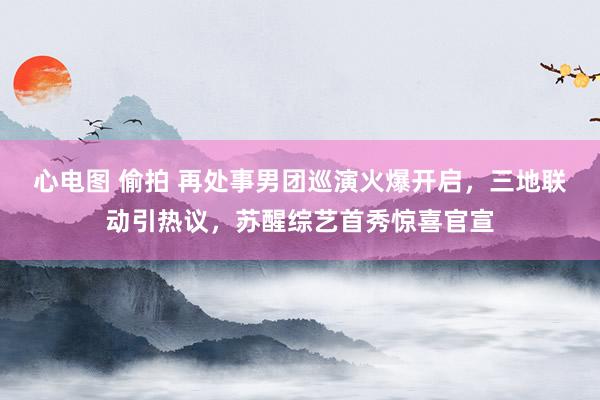 心电图 偷拍 再处事男团巡演火爆开启，三地联动引热议，苏醒综艺首秀惊喜官宣