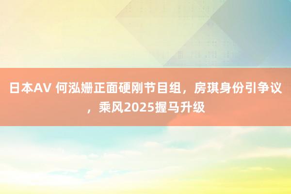 日本AV 何泓姗正面硬刚节目组，房琪身份引争议，乘风2025握马升级