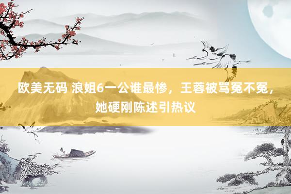 欧美无码 浪姐6一公谁最惨，王蓉被骂冤不冤，她硬刚陈述引热议