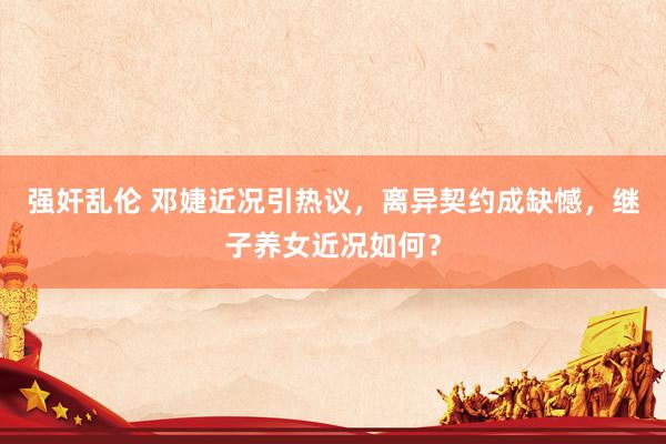 强奸乱伦 邓婕近况引热议，离异契约成缺憾，继子养女近况如何？