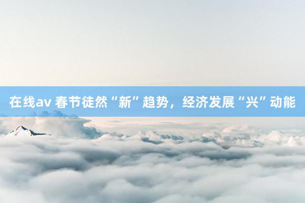 在线av 春节徒然“新”趋势，经济发展“兴”动能