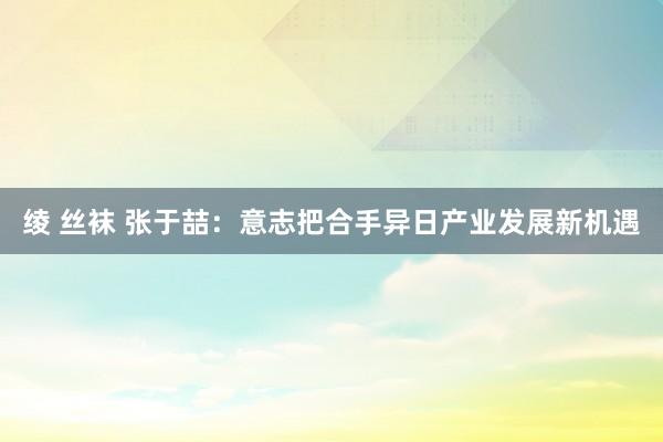 绫 丝袜 张于喆：意志把合手异日产业发展新机遇