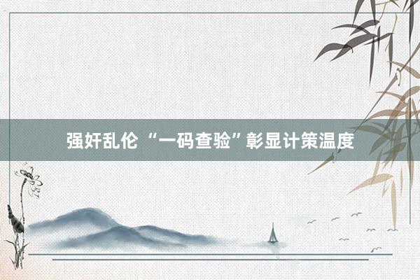 强奸乱伦 “一码查验”彰显计策温度