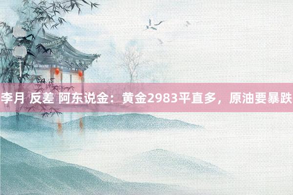 李月 反差 阿东说金：黄金2983平直多，原油要暴跌
