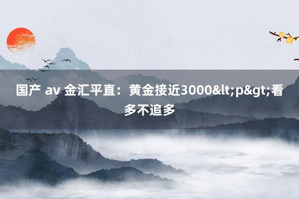 国产 av 金汇平直：黄金接近3000<p>看多不追多