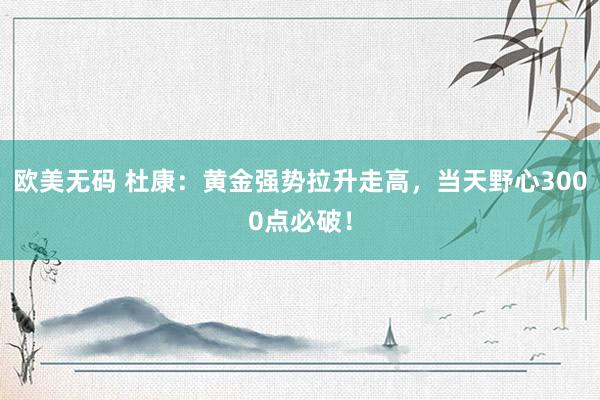 欧美无码 杜康：黄金强势拉升走高，当天野心3000点必破！
