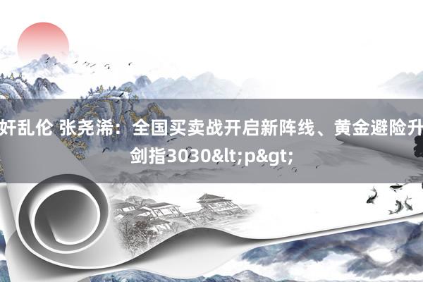 强奸乱伦 张尧浠：全国买卖战开启新阵线、黄金避险升级剑指3030<p>