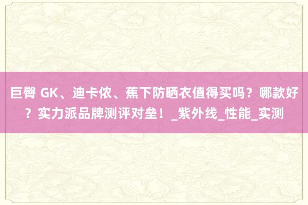 巨臀 GK、迪卡侬、蕉下防晒衣值得买吗？哪款好？实力派品牌测评对垒！_紫外线_性能_实测
