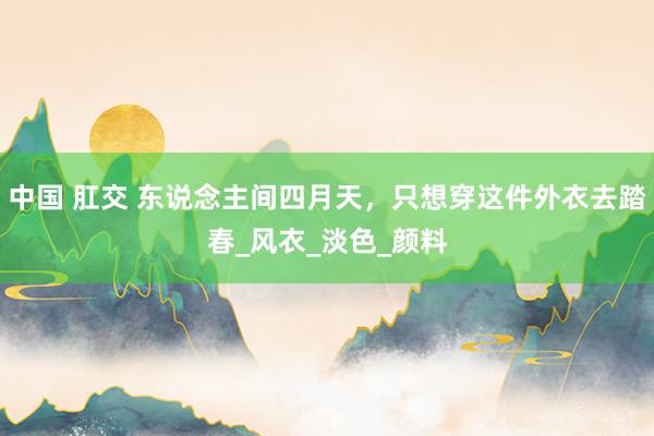中国 肛交 东说念主间四月天，只想穿这件外衣去踏春_风衣_淡色_颜料