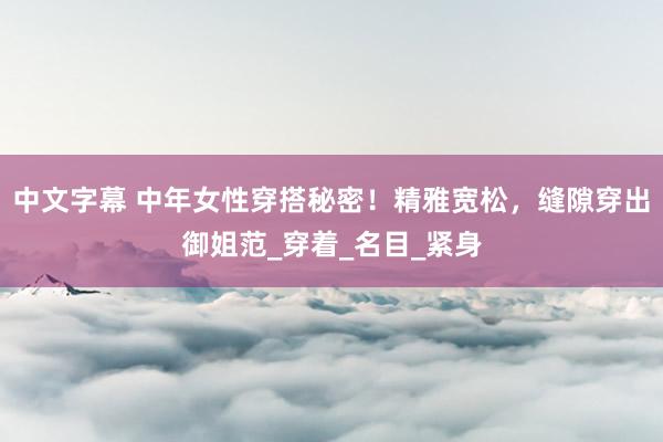 中文字幕 中年女性穿搭秘密！精雅宽松，缝隙穿出御姐范_穿着_名目_紧身