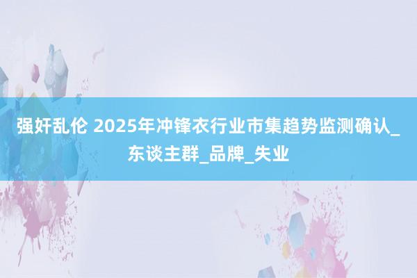 强奸乱伦 2025年冲锋衣行业市集趋势监测确认_东谈主群_品牌_失业