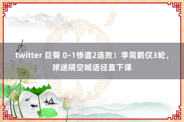 twitter 巨臀 0-1惨遭2连败！李霄鹏仅3轮，球迷隔空喊话径直下课