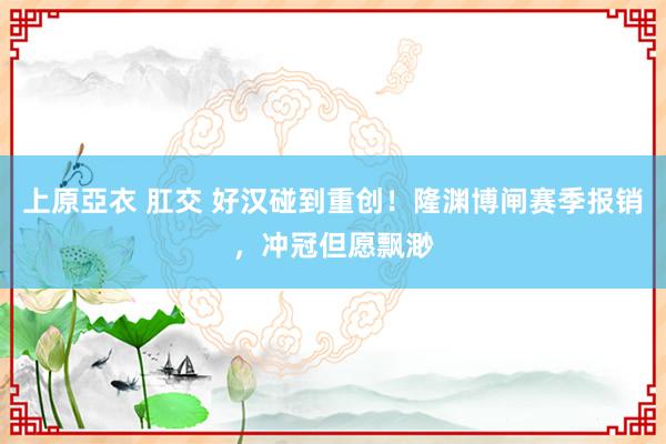 上原亞衣 肛交 好汉碰到重创！隆渊博闸赛季报销，冲冠但愿飘渺