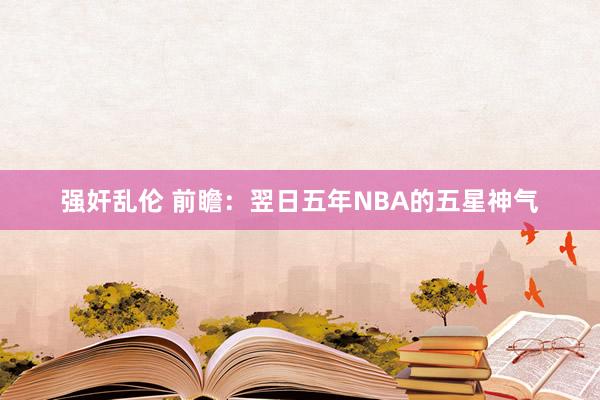 强奸乱伦 前瞻：翌日五年NBA的五星神气