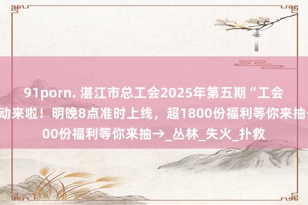 91porn. 湛江市总工会2025年第五期“工会有礼·周末派送”活动来啦！明晚8点准时上线，超1800份福利等你来抽→_丛林_失火_扑救