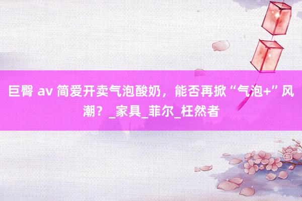 巨臀 av 简爱开卖气泡酸奶，能否再掀“气泡+”风潮？_家具_菲尔_枉然者