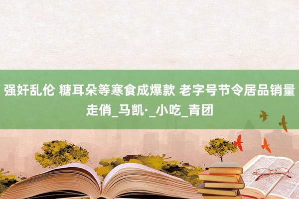 强奸乱伦 糖耳朵等寒食成爆款 老字号节令居品销量走俏_马凯·_小吃_青团
