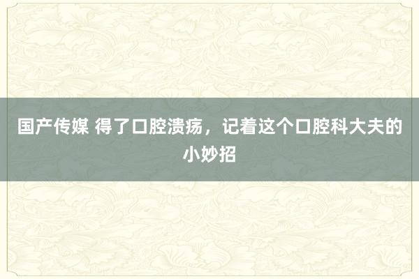 国产传媒 得了口腔溃疡，记着这个口腔科大夫的小妙招