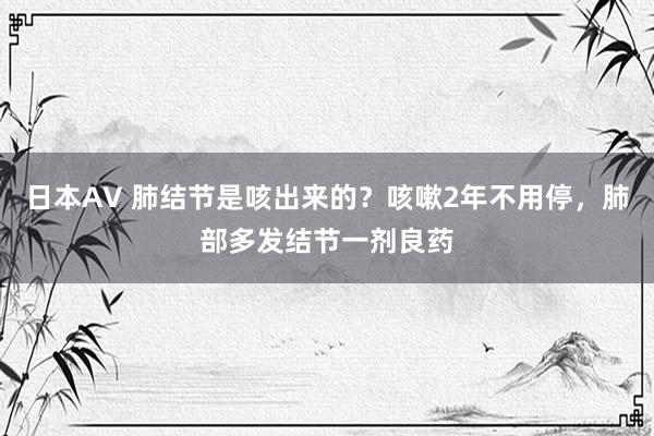 日本AV 肺结节是咳出来的？咳嗽2年不用停，肺部多发结节一剂良药