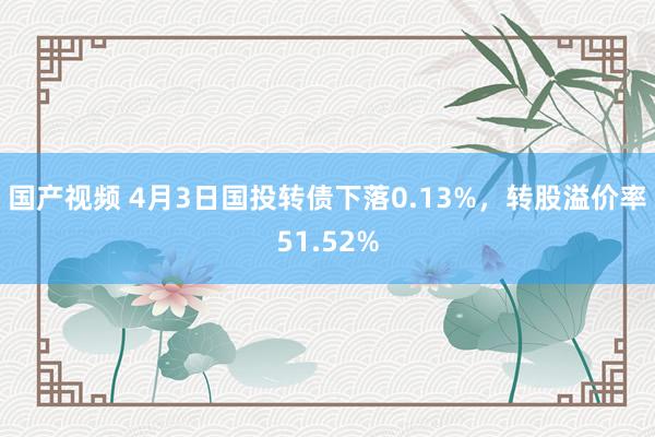 国产视频 4月3日国投转债下落0.13%，转股溢价率51.52%