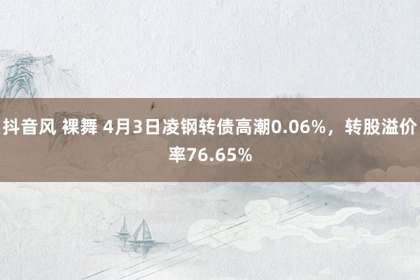 抖音风 裸舞 4月3日凌钢转债高潮0.06%，转股溢价率76.65%
