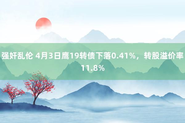 强奸乱伦 4月3日鹰19转债下落0.41%，转股溢价率11.8%