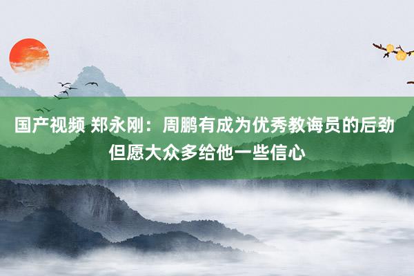 国产视频 郑永刚：周鹏有成为优秀教诲员的后劲 但愿大众多给他一些信心