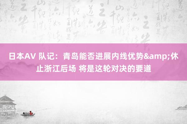 日本AV 队记：青岛能否进展内线优势&休止浙江后场 将是这轮对决的要道