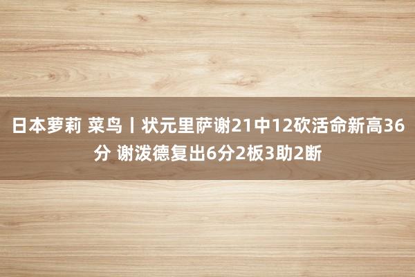 日本萝莉 菜鸟丨状元里萨谢21中12砍活命新高36分 谢泼德复出6分2板3助2断